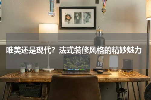  唯美还是现代？法式装修风格的精妙魅力