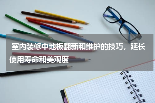  室内装修中地板翻新和维护的技巧，延长使用寿命和美观度