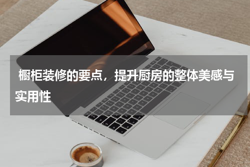 橱柜装修的要点,提升厨房的整体美感与实用性
