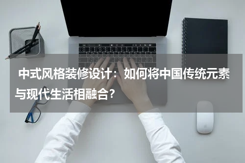 中式风格装修设计:如何将中国传统元素与现代生活相融合?