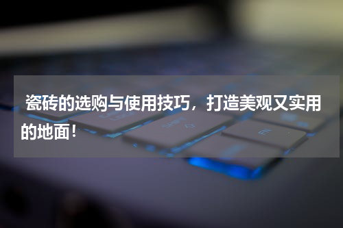  瓷砖的选购与使用技巧，打造美观又实用的地面！