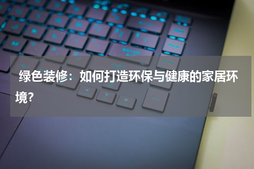  绿色装修：如何打造环保与健康的家居环境？