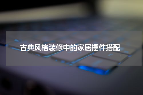  古典风格装修中的家居摆件搭配