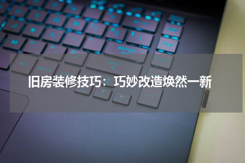  旧房装修技巧：巧妙改造焕然一新