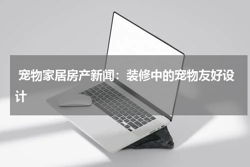  宠物家居房产新闻：装修中的宠物友好设计