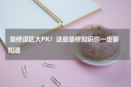  装修误区大PK！这些装修知识你一定要知道