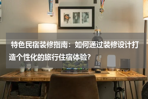 特色民宿装修指南:如何通过装修设计打造个性化的旅行住宿体验?