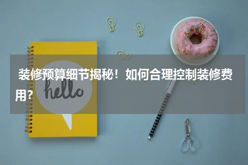 装修预算细节揭秘!如何合理控制装修费用?