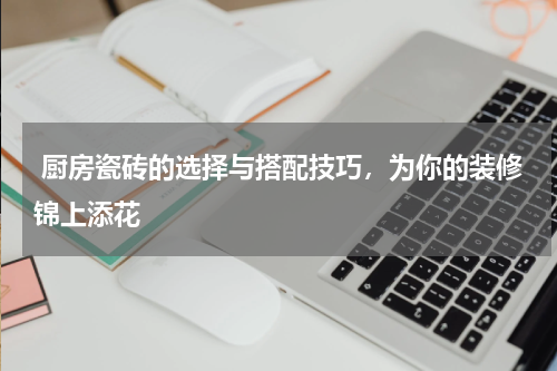  厨房瓷砖的选择与搭配技巧，为你的装修锦上添花