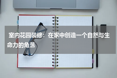  室内花园装修：在家中创造一个自然与生命力的角落