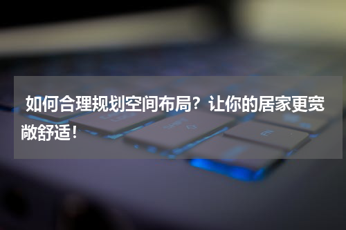  如何合理规划空间布局？让你的居家更宽敞舒适！