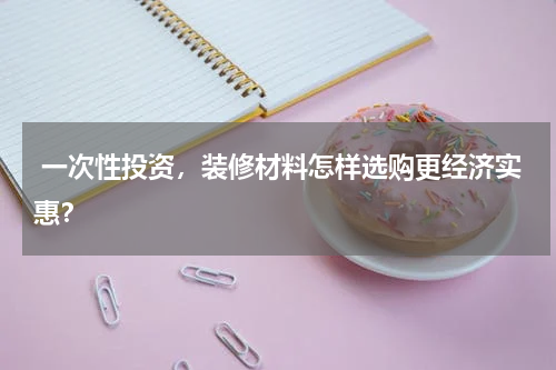  一次性投资，装修材料怎样选购更经济实惠？