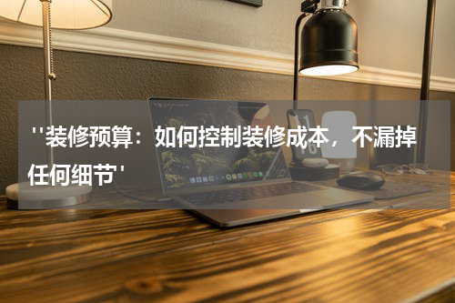  "装修预算：如何控制装修成本，不漏掉任何细节"