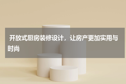  开放式厨房装修设计，让房产更加实用与时尚