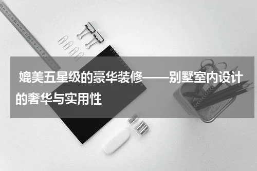  媲美五星级的豪华装修——别墅室内设计的奢华与实用性