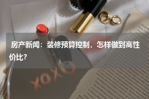  房产新闻：装修预算控制，怎样做到高性价比？