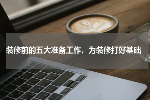  装修前的五大准备工作，为装修打好基础