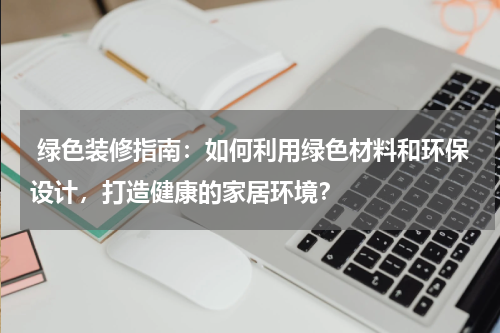 绿色装修指南:如何利用绿色材料和环保设计,打造健康的家居环境?