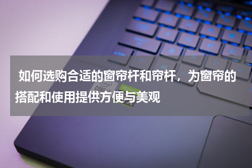  如何选购合适的窗帘杆和帘杆，为窗帘的搭配和使用提供方便与美观