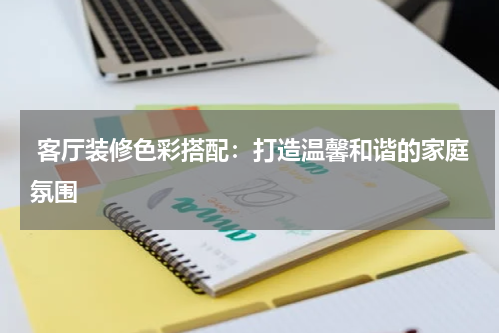  客厅装修色彩搭配：打造温馨和谐的家庭氛围