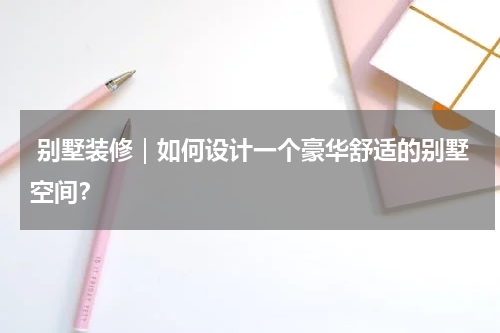  别墅装修｜如何设计一个豪华舒适的别墅空间？