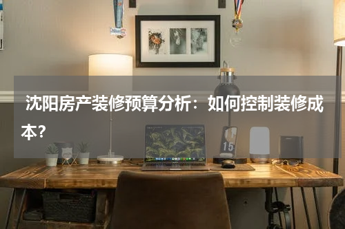  沈阳房产装修预算分析：如何控制装修成本？