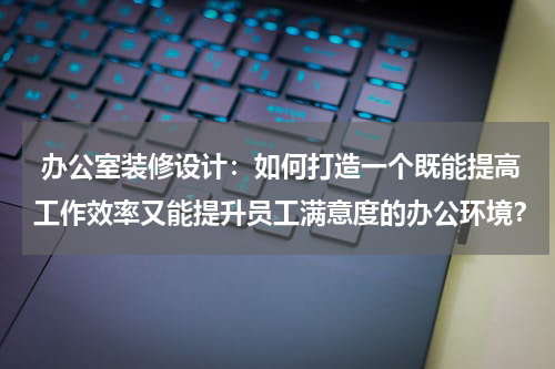  办公室装修设计：如何打造一个既能提高工作效率又能提升员工满意度的办公环境？