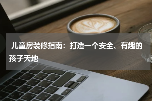  儿童房装修指南：打造一个安全、有趣的孩子天地