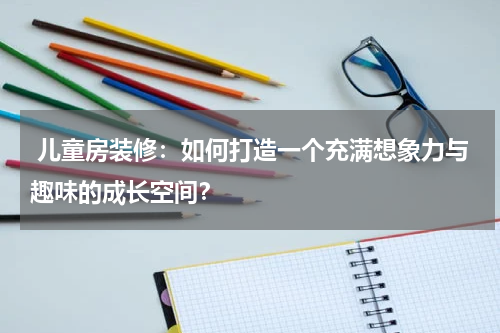  儿童房装修：如何打造一个充满想象力与趣味的成长空间？