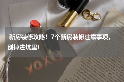  新房装修攻略！7个新房装修注意事项，别掉进坑里！