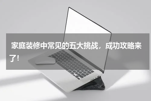 家庭装修中常见的五大挑战，成功攻略来了！