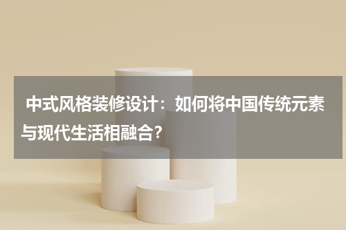 中式风格装修设计:如何将中国传统元素与现代生活相融合?