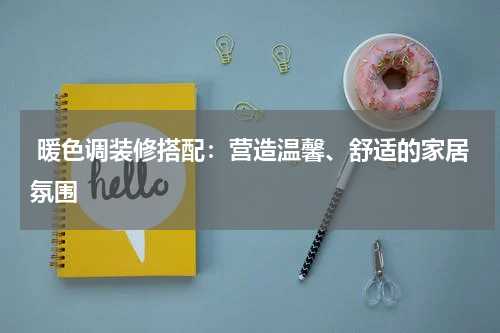 暖色调装修搭配:营造温馨、舒适的家居氛围