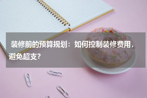  装修前的预算规划：如何控制装修费用，避免超支？