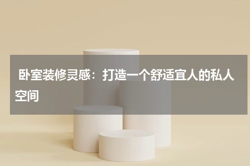  卧室装修灵感：打造一个舒适宜人的私人空间
