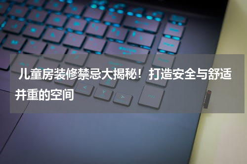 儿童房装修禁忌大揭秘！打造安全与舒适并重的空间