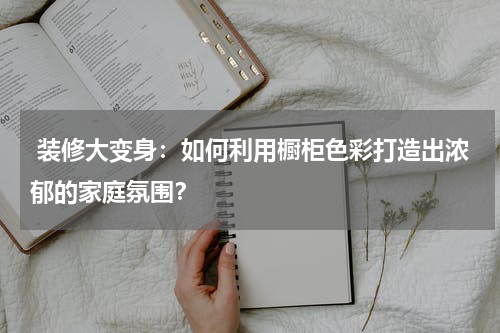  装修大变身：如何利用橱柜色彩打造出浓郁的家庭氛围？