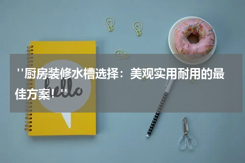  "厨房装修水槽选择：美观实用耐用的最佳方案！"