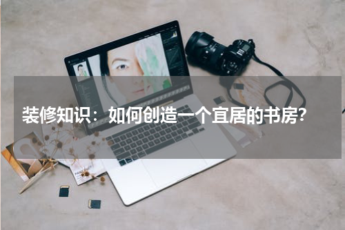  装修知识：如何创造一个宜居的书房？