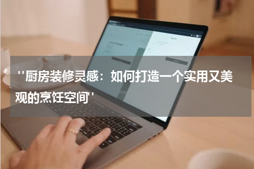  "厨房装修灵感：如何打造一个实用又美观的烹饪空间"