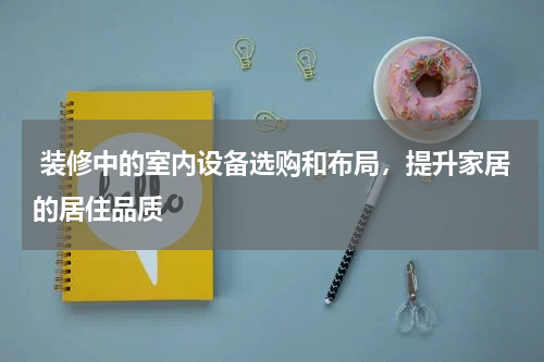 装修中的室内设备选购和布局,提升家居的居住品质