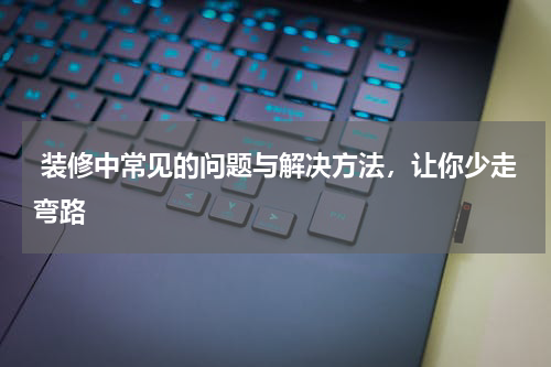  装修中常见的问题与解决方法，让你少走弯路