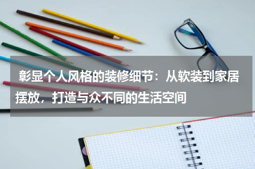 彰显个人风格的装修细节:从软装到家居摆放,打造与众不同的生活空间