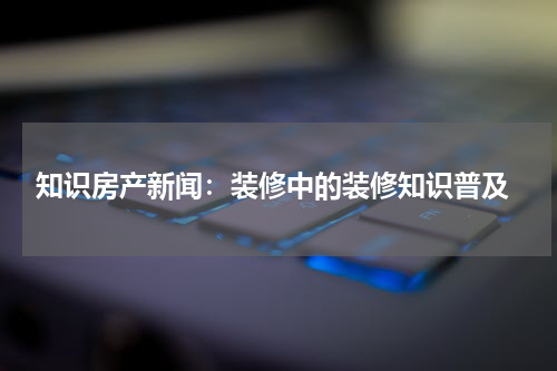  知识房产新闻：装修中的装修知识普及
