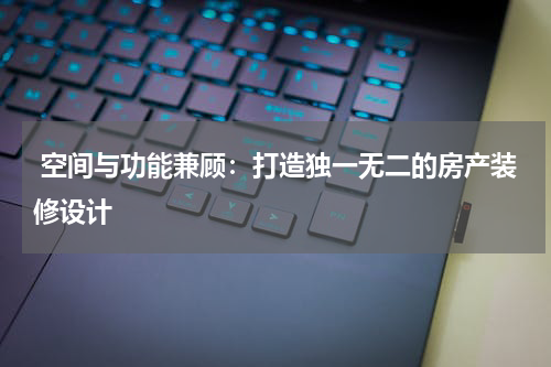  空间与功能兼顾：打造独一无二的房产装修设计