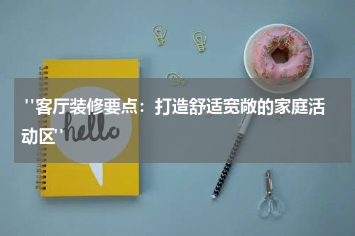  "客厅装修要点：打造舒适宽敞的家庭活动区"