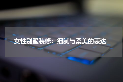  女性别墅装修：细腻与柔美的表达