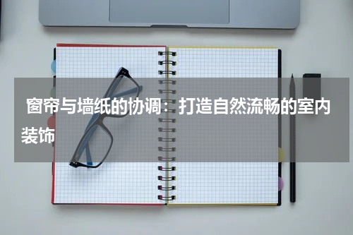  窗帘与墙纸的协调：打造自然流畅的室内装饰