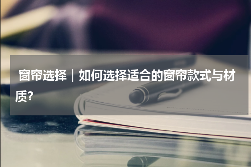  窗帘选择｜如何选择适合的窗帘款式与材质？