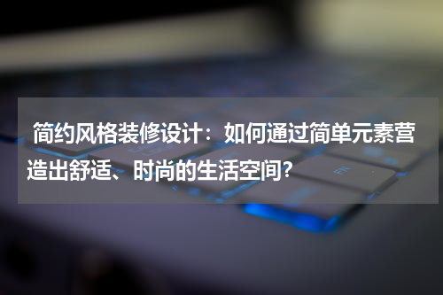 简约风格装修设计:如何通过简单元素营造出舒适、时尚的生活空间?